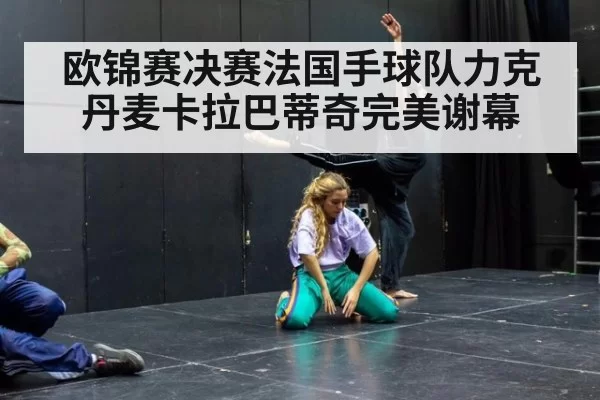 欧锦赛决赛法国手球队力克丹麦卡拉巴蒂奇完美谢幕