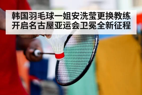 韩国羽毛球一姐安洗莹更换教练开启名古屋亚运会卫冕全新征程