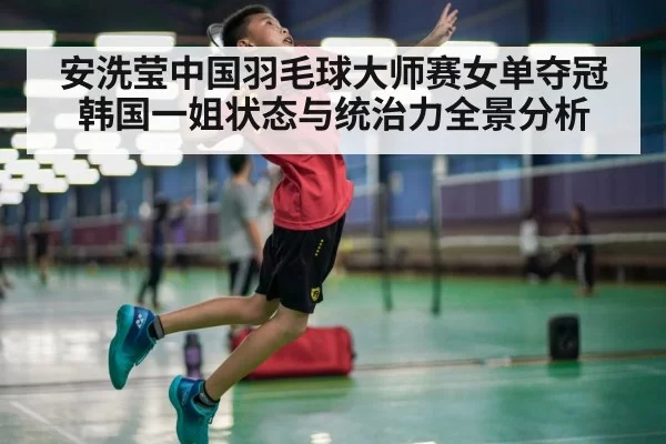 安洗莹中国羽毛球大师赛女单夺冠 韩国一姐状态与统治力全景分析
